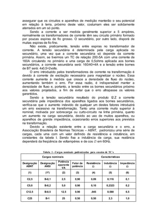 assegurar que os circuitos e aparelhos de medição manterão o seu potencial
em relação à terra, próximo deste valor, costumam eles ser solidamente
aterrados em um só ponto.
Sendo a corrente a ser medida geralmente superior a 5 ampéres,
normalmente os transformadores de corrente têm seu circuito primário formado
por poucas espiras de fio grosso. O secundário, por outro lado, disporá de
muitas espiras de fio fino.
Não existe, praticamente, tensão entre espiras no transformador de
corrente. A tensão secundária é determinada pela carga aplicada no
secundário, uma vez que a corrente secundária só depende da corrente
primária. Assim, se tivermos um TC de relação 200-5A com uma corrente de
160A circulando no primário e uma carga de 0,5ohms aplicada aos bornes
secundários, a corrente secundária será: 160/40=4A e a tensão entre bornes
de BT será: 4x0,5=2volts.
O erro introduzido pelos transformadores de corrente na transformação é
devido à corrente de excitação necessária para magnetizar o núcleo. Essa
corrente aumenta à medida que cresce a densidade de fluxo do núcleo,
aumentando também o erro. Por essa razão, é indispensável manter a
densidade de fluxo e, portanto, a tensão entre os bornes secundários próximo
aos valores projetados, a fim de evitar que o erro ultrapasse os valores
garantidos.
Sendo a tensão secundária resultado do produto I2.Z a corrente
secundária pela impedância dos aparelhos ligados aos bornes secundários,
verifica-se que o aumento indevido de qualquer um destes fatores introduzirá
um erro excessivo na transformação. Tanto uma corrente muito superior à
nominal, motivada por sobrecarga ou curto-circuito na linha primária, quanto
um aumento na carga secundária, devido ao uso de muitos aparelhos, ou
aparelhos de grande impedância, ocasionarão erros superiores aos previstos
na transformação.
Devido a relação existente entre a carga secundária e o erro, a
Associação Brasileira de Normas Técnicas – ABNT, padronizou uma série de
cargas, cada uma com um valor definido de resistência e indutância, em
constantes da tabela I. Sendo fixa a indutância da carga, sua reatância
dependerá da freqüência de voltampéres e de cos  em 60Hz.
Tabela 1 - Cargas nominais padronizadas para ensaios de TC´s
Cargas nominais Características
Designação
ABNT
Designação
ANSI
Potência
aparente
VA
Fator de
potência
Resistência

Indutância

Impedância

(1) (1º) (2) (3) (4) (5) (6)
C2,5 B-0,1 2,5 0,90 0,09 0,116 0,1
C5,0 B-0,2 5,0 0,90 0,10 0,2323 0,2
C12,5 B-0,5 12,5 0,90 ,045 0,580 0,5
C25 B-1 25 0,50 0,50 2,3 1,0
 