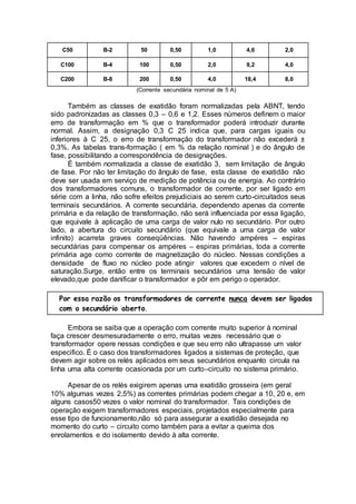 C50 B-2 50 0,50 1,0 4,6 2,0
C100 B-4 100 0,50 2,0 9,2 4,0
C200 B-8 200 0,50 4,0 18,4 8,0
(Corrente secundária nominal de 5 A)
Também as classes de exatidão foram normalizadas pela ABNT, tendo
sido padronizadas as classes 0,3 – 0,6 e 1,2. Esses números definem o maior
erro de transformação em % que o transformador poderá introduzir durante
normal. Assim, a designação 0,3 C 25 indica que, para cargas iguais ou
inferiores à C 25, o erro de transformação do transformador não excederá ±
0,3%. As tabelas trans-formação ( em % da relação nominal ) e do ângulo de
fase, possibilitando a correspondência de designações.
É também normalizada a classe de exatidão 3, sem limitação de ângulo
de fase. Por não ter limitação do ângulo de fase, esta classe de exatidão não
deve ser usada em serviço de medição de potência ou de energia. Ao contrário
dos transformadores comuns, o transformador de corrente, por ser ligado em
série com a linha, não sofre efeitos prejudiciais ao serem curto-circuitados seus
terminais secundários. A corrente secundária, dependendo apenas da corrente
primária e da relação de transformação, não será influenciada por essa ligação,
que equivale à aplicação de uma carga de valor nulo no secundário. Por outro
lado, a abertura do circuito secundário (que equivale a uma carga de valor
infinito) acarreta graves conseqüências. Não havendo ampéres – espiras
secundárias para compensar os ampéres – espiras primárias, toda a corrente
primária age como corrente de magnetização do núcleo. Nessas condições a
densidade de fluxo no núcleo pode atingir valores que excedem o nível de
saturação.Surge, então entre os terminais secundários uma tensão de valor
elevado,que pode danificar o transformador e pôr em perigo o operador.
Por essa razão os transformadores de corrente nunca devem ser ligados
com o secundário aberto.
Embora se saiba que a operação com corrente muito superior à nominal
faça crescer desmesuradamente o erro, muitas vezes necessário que o
transformador opere nessas condições e que seu erro não ultrapasse um valor
especifico. É o caso dos transformadores ligados a sistemas de proteção, que
devem agir sobre os relés aplicados em seus secundários enquanto circula na
linha uma alta corrente ocasionada por um curto–circuito no sistema primário.
Apesar de os relés exigirem apenas uma exatidão grosseira (em geral
10% algumas vezes 2,5%) as correntes primárias podem chegar a 10, 20 e, em
alguns casos50 vezes o valor nominal do transformador. Tais condições de
operação exigem transformadores especiais, projetados especialmente para
esse tipo de funcionamento,não só para assegurar a exatidão desejada no
momento do curto – circuito como também para a evitar a queima dos
enrolamentos e do isolamento devido à alta corrente.
 