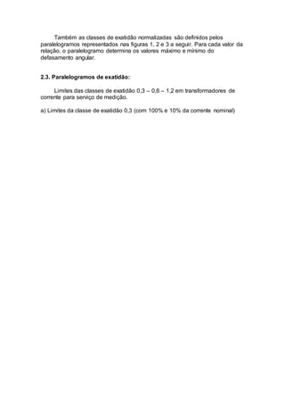 Também as classes de exatidão normalizadas são definidos pelos
paralelogramos representados nas figuras 1, 2 e 3 a seguir. Para cada valor da
relação, o paralelogramo determina os valores máximo e mínimo do
defasamento angular.
2.3. Paralelogramos de exatidão:
Limites das classes de exatidão 0,3 – 0,6 – 1,2 em transformadores de
corrente para serviço de medição.
a) Limites da classe de exatidão 0,3 (com 100% e 10% da corrente nominal)
 
