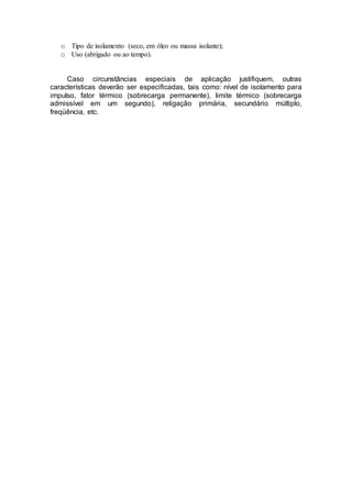 o Tipo de isolamento (seco, em óleo ou massa isolante);
o Uso (abrigado ou ao tempo).
Caso circunstâncias especiais de aplicação justifiquem, outras
características deverão ser especificadas, tais como: nível de isolamento para
impulso, fator térmico (sobrecarga permanente), limite térmico (sobrecarga
admissível em um segundo), religação primária, secundário múltiplo,
freqüência, etc.
 