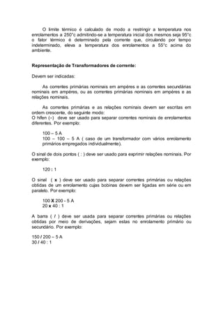 O limite térmico é calculado de modo a restringir a temperatura nos
enrolamentos a 250°c admitindo-se a temperatura inicial dos mesmos seja 95°c
o fator térmico é determinado pela corrente que, circulando por tempo
indeterminado, eleva a temperatura dos enrolamentos a 55°c acima do
ambiente.
Representação de Transformadores de corrente:
Devem ser indicadas:
As correntes primárias nominais em ampéres e as correntes secundárias
nominais em ampéres, ou as correntes primárias nominais em ampéres e as
relações nominais.
As correntes primárias e as relações nominais devem ser escritas em
ordem crescente, do seguinte modo:
O hífen (–) deve ser usado para separar correntes nominais de enrolamentos
diferentes. Por exemplo:
100 – 5 A
100 – 100 – 5 A ( caso de um transformador com vários enrolamento
primários empregados individualmente).
O sinal de dois pontos ( : ) deve ser usado para exprimir relações nominais. Por
exemplo:
120 : 1
O sinal ( x ) deve ser usado para separar correntes primárias ou relações
obtidas de um enrolamento cujas bobinas devem ser ligadas em série ou em
paralelo. Por exemplo:
100 X 200 - 5 A
20 x 40 : 1
A barra ( / ) deve ser usada para separar correntes primárias ou relações
obtidas por meio de derivações, sejam estas no enrolamento primário ou
secundário. Por exemplo:
150 / 200 – 5 A
30 / 40 : 1
 