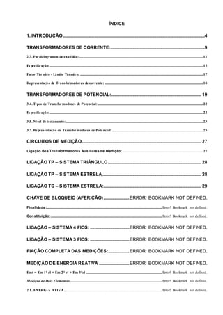 ÍNDICE
1. INTRODUÇÃO..............................................................................................................................4
TRANSFORMADORES DE CORRENTE:....................................................................................9
2.3. Paralelogramos de exatidão: ...................................................................................................................................................12
Especificação:......................................................................................................................................................................................15
Fator Térmico - Limite Térmico: ..................................................................................................................................................17
Representação de Transformadores de corrente: .....................................................................................................................18
TRANSFORMADORES DE POTENCIAL:................................................................................ 19
3.4. Tipos de Transformadores de Potencial: .............................................................................................................................22
Especificação:......................................................................................................................................................................................22
3.5. Nível de isolamento:...................................................................................................................................................................23
3.7. Representação de Transformadores de Potencial:............................................................................................................25
CIRCUITOS DE MEDIÇÃO.......................................................................................................... 27
Ligação dos Transformadores Auxiliares de Medição:................................................................................................27
LIGAÇÃO TP – SISTEMA TRIÂNGULO................................................................................... 28
LIGAÇÃO TP – SISTEMA ESTRELA........................................................................................ 28
LIGAÇÃO TC – SISTEMA ESTRELA:....................................................................................... 29
CHAVE DE BLOQUEIO (AFERIÇÃO).......................ERROR! BOOKMARK NOT DEFINED.
Finalidade:.........................................................................................................................................Error! Bookmark not defined.
Constituição:....................................................................................................................................Error! Bookmark not defined.
LIGAÇÃO – SISTEMA 4 FIOS: ...................................ERROR! BOOKMARK NOT DEFINED.
LIGAÇÃO – SISTEMA 3 FIOS: ...................................ERROR! BOOKMARK NOT DEFINED.
FIAÇÃO COMPLETA DAS MEDIÇÕES:...................ERROR! BOOKMARK NOT DEFINED.
MEDIÇÃO DE ENERGIA REATIVA ...........................ERROR! BOOKMARK NOT DEFINED.
Emt = Em 1° el + Em 2° el + Em 3°el ..........................................................................................Error! Bookmark not defined.
Medição de Dois Elementos.............................................................................................................Error! Bookmark not defined.
2.1. ENERGIA ATIVA....................................................................................................................Error! Bookmark not defined.
 