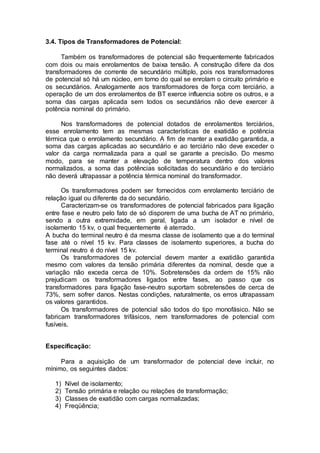 3.4. Tipos de Transformadores de Potencial:
Também os transformadores de potencial são frequentemente fabricados
com dois ou mais enrolamentos de baixa tensão. A construção difere da dos
transformadores de corrente de secundário múltiplo, pois nos transformadores
de potencial só há um núcleo, em torno do qual se enrolam o circuito primário e
os secundários. Analogamente aos transformadores de força com terciário, a
operação de um dos enrolamentos de BT exerce influencia sobre os outros, e a
soma das cargas aplicada sem todos os secundários não deve exercer à
potência nominal do primário.
Nos transformadores de potencial dotados de enrolamentos terciários,
esse enrolamento tem as mesmas características de exatidão e potência
térmica que o enrolamento secundário. A fim de manter a exatidão garantida, a
soma das cargas aplicadas ao secundário e ao terciário não deve exceder o
valor da carga normalizada para a qual se garante a precisão. Do mesmo
modo, para se manter a elevação de temperatura dentro dos valores
normalizados, a soma das potências solicitadas do secundário e do terciário
não deverá ultrapassar a potência térmica nominal do transformador.
Os transformadores podem ser fornecidos com enrolamento terciário de
relação igual ou diferente da do secundário.
Caracterizam-se os transformadores de potencial fabricados para ligação
entre fase e neutro pelo fato de só disporem de uma bucha de AT no primário,
sendo a outra extremidade, em geral, ligada a um isolador e nível de
isolamento 15 kv, o qual frequentemente é aterrado.
A bucha do terminal neutro é da mesma classe de isolamento que a do terminal
fase até o nível 15 kv. Para classes de isolamento superiores, a bucha do
terminal neutro é do nível 15 kv.
Os transformadores de potencial devem manter a exatidão garantida
mesmo com valores da tensão primária diferentes da nominal, desde que a
variação não exceda cerca de 10%. Sobretensões da ordem de 15% não
prejudicam os transformadores ligados entre fases, ao passo que os
transformadores para ligação fase-neutro suportam sobretensões de cerca de
73%, sem sofrer danos. Nestas condições, naturalmente, os erros ultrapassam
os valores garantidos.
Os transformadores de potencial são todos do tipo monofásico. Não se
fabricam transformadores trifásicos, nem transformadores de potencial com
fusíveis.
Especificação:
Para a aquisição de um transformador de potencial deve incluir, no
mínimo, os seguintes dados:
1) Nível de isolamento;
2) Tensão primária e relação ou relações de transformação;
3) Classes de exatidão com cargas normalizadas;
4) Freqüência;
 