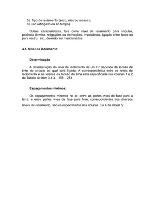 5) Tipo de isolamento (seco, óleo ou massa) ;
6) uso (abrigado ou ao tempo).
Outras características, tais como nível de isolamento para impulso,
potência térmica, religações ou derivações, impedância, ligação entre fases ou
para neutro, etc., deverão ser mencionadas.
3.5. Nível de isolamento:
Determinação
A determinação do nível de isolamento de um TP depende da tensão de
linha do circuito ao qual será ligado. A correspondência entre os níveis de
isolamento e os valores da tensão de linha está especificada nas colunas 1 e 2
da Tabela do item 3.1.3. – EB – 251.
Espaçamentos mínimos:
Os espaçamentos mínimos no ar, entre as partes vivas de fase para a
terra, e entre partes vivas de fase para fase, correspondentes aos diversos
níveis de isolamento, são os especificados nas colunas 3 e 4 da tabela V.
 