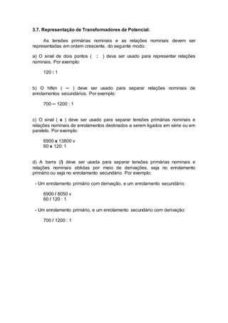 3.7. Representação de Transformadores de Potencial:
As tensões primárias nominais e as relações nominais devem ser
representadas em ordem crescente, do seguinte modo:
a) O sinal de dois pontos ( : ) deva ser usado para representar relações
nominais. Por exemplo:
120 : 1
b) O hífen ( ─ ) deve ser usado para separar relações nominais de
enrolamentos secundários. Por exemplo:
700 ─ 1200 : 1
c) O sinal ( x ) deve ser usado para separar tensões primárias nominais e
relações nominais de enrolamentos destinados a serem ligados em série ou em
paralelo. Por exemplo:
6900 x 13800 v
60 x 120: 1
d) A barra (/) deve ser usada para separar tensões primárias nominais e
relações nominais obtidas por meio de derivações, seja no enrolamento
primário ou seja no enrolamento secundário. Por exemplo:
- Um enrolamento primário com derivação, e um enrolamento secundário:
6900 / 8050 v
60 / 120 : 1
- Um enrolamento primário, e um enrolamento secundário com derivação:
700 / 1200 : 1
 