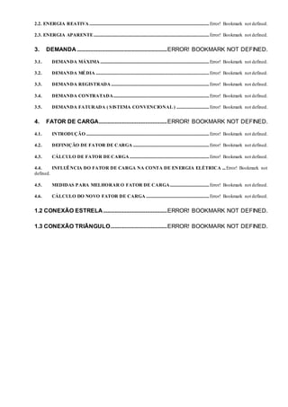 2.2. ENERGIA REATIVA..............................................................................................................Error! Bookmark not defined.
2.3. ENERGIA APARENTE..........................................................................................................Error! Bookmark not defined.
3. DEMANDA ..............................................................ERROR! BOOKMARK NOT DEFINED.
3.1. DEMANDA MÁXIMA....................................................................................................Error! Bookmark not defined.
3.2. DEMANDA MÉDIA ........................................................................................................Error! Bookmark not defined.
3.3. DEMANDA REGISTRADA..........................................................................................Error! Bookmark not defined.
3.4. DEMANDA CONTRATADA........................................................................................Error! Bookmark not defined.
3.5. DEMANDA FATURADA ( SISTEMA CONVENCIONAL ) ..............................Error! Bookmark not defined.
4. FATOR DE CARGA...............................................ERROR! BOOKMARK NOT DEFINED.
4.1. INTRODUÇÃO .................................................................................................................Error! Bookmark not defined.
4.2. DEFINIÇÃO DE FATOR DE CARGA ......................................................................Error! Bookmark not defined.
4.3. CÁLCULO DE FATOR DE CARGA .........................................................................Error! Bookmark not defined.
4.4. INFLUÊNCIA DO FATOR DE CARGA NA CONTA DE ENERGIA ELÉTRICA ...Error! Bookmark not
defined.
4.5. MEDIDAS PARA MELHORAR O FATOR DE CARGA....................................Error! Bookmark not defined.
4.6. CÁLCULO DO NOVO FATOR DE CARGA ..........................................................Error! Bookmark not defined.
1.2 CONEXÃO ESTRELA............................................ERROR! BOOKMARK NOT DEFINED.
1.3 CONEXÃO TRIÂNGULO.......................................ERROR! BOOKMARK NOT DEFINED.
 