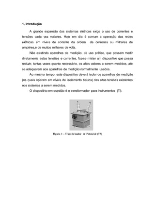 1. Introdução
A grande expansão dos sistemas elétricos exige o uso de correntes e
tensões cada vez maiores. Hoje em dia é comum a operação das redes
elétricas em níveis de corrente da ordem de centenas ou milhares de
ampéres,e de muitos milhares de volts.
Não existindo aparelhos de medição, de uso prático, que possam medir
diretamente estas tensões e correntes, faz-se mister um dispositivo que possa
reduzir, tantas vezes quanto necessário, os altos valores a serem medidos, até
se adequarem aos aparelhos de medição normalmente usados.
Ao mesmo tempo, este dispositivo deverá isolar os aparelhos de medição
(os quais operam em níveis de isolamento baixos) das altas tensões existentes
nos sistemas a serem medidos.
O dispositivo em questão é o transformador para instrumentos (TI).
Figura 1 – Transformador de Potencial (TP)
 