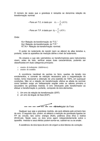 O número de vezes que a grandeza é reduzida se denomina relação de
transformação nominal.
- Para um T.C. é dado por )(.
2
1
RTNIKc
I

- Para um T.P. é dado por )(
2
1
RTN
V
V
Kp 
Onde:
Kc= Relação de transformação do “T.C.”
Kp= Relação de transformação do “T.P.”
R.T.N.= Relação de transformação nominal.
O poder do isolamento de resistir (sem se alterar) às altas tensões e,
portanto, isolar os aparelhos de medição define o nível de isolamento.
Os ensaios a que são submetidos os transformadores para instrumentos
visam, antes de tudo, verificar essas duas características, podendo ser
classificadas em duas categorias principais:
o ensaios de isolamento (dielétricos);
o ensaios de exatidão.
A ocorrência inevitável de perdas no ferro, quedas de tensão nos
enrolamentos, e corrente de extinção necessária para a magnetização do
núcleo, torna impossível a obtenção de uma exatidão de 100%, em quaisquer
condições. Não só a relação de transformação efetiva se afasta da nominal,
como também surge um defasamento angular entre os valores primário e
secundário da grandeza medida. O erro introduzido pelo transformador ao
efetuar a transformação é, portanto, composto de dois elementos.
1. Um erro de relação de transformação (ERT)
2. um erro de ângulo de fase (EAF).
Erro Angular de Fase
Qualquer que seja a grandeza medida, ela será afetada pelo primeiro tipo
de erro. O segundo tipo, porém, só afetará a medição de grandezas ligadas ao
FP do circuito, tais como: energia (Kwh), potência ativa (Kw) e reativa
(KVAr),etc. Neste caso, os dois erros agem independentemente sobre o
aparelho medidor e seus efeitos podem somar-se, subtrair-se ou se anular.
A existência de dois tipos de erro dá origem a dois fatores de correção:
 