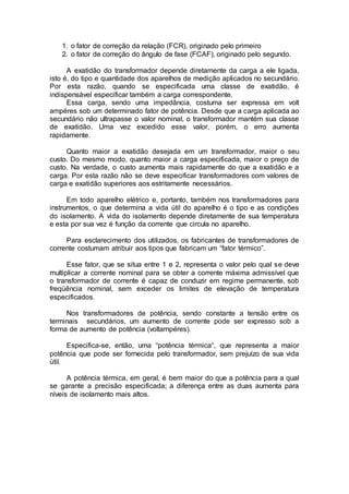 1. o fator de correção da relação (FCR), originado pelo primeiro
2. o fator de correção do ângulo de fase (FCAF), originado pelo segundo.
A exatidão do transformador depende diretamente da carga a ele ligada,
isto é, do tipo e quantidade dos aparelhos de medição aplicados no secundário.
Por esta razão, quando se especificada uma classe de exatidão, é
indispensável especificar também a carga correspondente.
Essa carga, sendo uma impedância, costuma ser expressa em volt
ampéres sob um determinado fator de potência. Desde que a carga aplicada ao
secundário não ultrapasse o valor nominal, o transformador mantém sua classe
de exatidão. Uma vez excedido esse valor, porém, o erro aumenta
rapidamente.
Quanto maior a exatidão desejada em um transformador, maior o seu
custo. Do mesmo modo, quanto maior a carga especificada, maior o preço de
custo. Na verdade, o custo aumenta mais rapidamente do que a exatidão e a
carga. Por esta razão não se deve especificar transformadores com valores de
carga e exatidão superiores aos estritamente necessários.
Em todo aparelho elétrico e, portanto, também nos transformadores para
instrumentos, o que determina a vida útil do aparelho é o tipo e as condições
do isolamento. A vida do isolamento depende diretamente de sua temperatura
e esta por sua vez é função da corrente que circula no aparelho.
Para esclarecimento dos utilizados, os fabricantes de transformadores de
corrente costumam atribuir aos tipos que fabricam um “fator térmico”.
Esse fator, que se situa entre 1 e 2, representa o valor pelo qual se deve
multiplicar a corrente nominal para se obter a corrente máxima admissível que
o transformador de corrente é capaz de conduzir em regime permanente, sob
freqüência nominal, sem exceder os limites de elevação de temperatura
especificados.
Nos transformadores de potência, sendo constante a tensão entre os
terminais secundários, um aumento de corrente pode ser expresso sob a
forma de aumento de potência (voltampéres).
Especifica-se, então, uma “potência térmica“, que representa a maior
potência que pode ser fornecida pelo transformador, sem prejuízo de sua vida
útil.
A potência térmica, em geral, é bem maior do que a potência para a qual
se garante a precisão especificada; a diferença entre as duas aumenta para
níveis de isolamento mais altos.
 