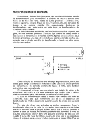 TRANSFORMADORES DE CORRENTE:
Praticamente, apenas duas grandezas são medidas diretamente através
de transformadores para instrumentos: a corrente da linha e a tensão entre
fases ou de fase para terra. Todas as outras grandezas – potência ativa,
reativa e aparente, energia, ângulo de fase, freqüência, etc., são derivadas da
tensão e da corrente medida. Em conseqüência, dividem-se os
transformadores para instrumentos em dois tipos: os transformadores de
corrente e os de potencial.
Os transformadores de corrente são sempre monofásicos e dispõem, em
geral, de dois terminais primários. O circuito cuja corrente se deseja medir é
secionada e o transformador é inserido na linha, ligando-se cada um dos seus
terminais primários a uma das extr4emidades do trecho secionado. Verifica-se ,
portanto, que o circuito primário do transformador é ligado em série como
circuito a ser medido.
Entre o circuito e a terra existe uma diferença de potencial que, em muitos
casos, pode atingir a centenas de milhares de volts. Estando o circuito primário
do transformador de corrente diretamente ligado à linha, será também
submetido a esta mesma tensão.
É indispensável, portanto, que esse circuito seja isolado do núcleo e do
enrolamento secundário e que esse isolamento seja previsto para o mesmo
nível de isolamento que a linha em que o transformador será ligado.
O custo do transformador cresce a medida que aumenta seu nível de
isolamento, razão pela qual normalmente não se de vê especificar um
transformador de nível de isolamento superior àquele do circuito em que será
ligado.
Em volta do núcleo são aplicadas as espiras secundárias. Caso o
transformador disponha de mais de um núcleo, cada enrolamento de baixa
tensão é aplicado sobre o próprio núcleo, sendo que o circuito primário é
comum a todos os núcleos. Os núcleos geralmente são aterrados, e como os
circuitos secundários operam com uma pequena diferença de potencial em
relação à terra (não mais de 600V) o isolamento entre eles e os respectivos
núcleos é projetado para o menor nível de isolamento, a classe 0,6kV. Para se
 