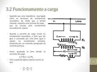 3.2 Funcionamento a carga
• Supondo que uma impedância seja ligada
entre os terminais do enrolamento
secundário, de modo que a tensão
induzida imponha uma corrente de carga ,
que irá circular pelo enrolamento
secundário de espiras
• Quando a corrente de carga circula no
enrolamento secundário, a fmm que ela
gera é cancelada por uma fmm igual e
oposta no enrolamento primário,
produzida por um aumento apropriado da
corrente primária.
• Assim, igualando as fmm devido às
correntes de carga:
(i1)*(N1) = (i2)*N2
• Com a ajuda do tópico anterior conclui-se
que:
•
𝐸1
𝐸2
=
𝑁1
𝑁2
=
𝐼2
𝐼1
11
 