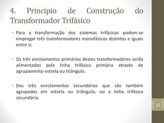 4. Principio de Construção do
Transformador Trifásico
• Para a transformação dos sistemas trifásicos podem-se
empregar três transformadores monofásicos distintos e iguais
entre si.
• Os três enrolamentos primários destes transformadores serão
alimentados pela linha trifásica primária através de
agrupamento estrela ou triângulo.
• Dos três enrolamentos secundários que são também
agrupados em estrela ou triângulo, sai a linha trifásica
secundária.
12
 