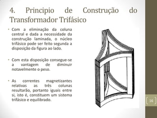 4. Principio de Construção do
Transformador Trifásico
• Com a eliminação da coluna
central e dada a necessidade da
construção laminada, o núcleo
trifásico pode ser feito segunda a
disposição da figura ao lado.
• Com esta disposição consegue-se
a vantagem de diminuir
notavelmente o peso.
• As correntes magnetizantes
relativas as três colunas
resultarão, portanto iguais entre
si, isto é, constituem um sistema
trifásico e equilibrado. 16
 