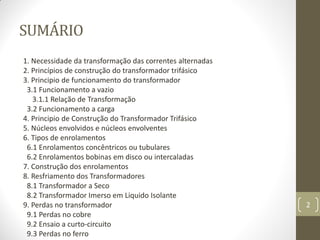 SUMÁRIO
1. Necessidade da transformação das correntes alternadas
2. Princípios de construção do transformador trifásico
3. Principio de funcionamento do transformador
3.1 Funcionamento a vazio
3.1.1 Relação de Transformação
3.2 Funcionamento a carga
4. Principio de Construção do Transformador Trifásico
5. Núcleos envolvidos e núcleos envolventes
6. Tipos de enrolamentos
6.1 Enrolamentos concêntricos ou tubulares
6.2 Enrolamentos bobinas em disco ou intercaladas
7. Construção dos enrolamentos
8. Resfriamento dos Transformadores
8.1 Transformador a Seco
8.2 Transformador Imerso em Liquido Isolante
9. Perdas no transformador
9.1 Perdas no cobre
9.2 Ensaio a curto-circuito
9.3 Perdas no ferro
2
 