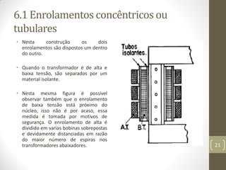 6.1 Enrolamentos concêntricos ou
tubulares
• Nesta construção os dois
enrolamentos são dispostos um dentro
do outro.
• Quando o transformador é de alta e
baixa tensão, são separados por um
material isolante.
• Nesta mesma figura é possível
observar também que o enrolamento
de baixa tensão está próximo do
núcleo, isso não é por acaso, essa
medida é tomada por motivos de
segurança. O enrolamento de alta é
dividido em varias bobinas sobrepostas
e devidamente distanciadas em razão
do maior número de espiras nos
transformadores abaixadores. 21
 