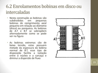 6.2 Enrolamentos bobinas em disco ou
intercaladas
• Nesta construção as bobinas são
subdivididas em pequenas
bobinas de comprimento axial
pequeno em relação ao diâmetro
(disco) ou panqueca. As bobinas
de A.T e B.T se sobrepõem
alternadamente como se pode
ver na figura
• As bobinas extremas são de
baixa tensão, estas possuem
metade da espessura da bobina
normal de B.T, esse tipo de
disposição facilita a isolação
entre o núcleo e a carcaça e
diminui a dispersão de fluxo
23
 