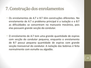 7. Construção dos enrolamentos
• Os enrolamentos de A.T e B.T têm construções diferentes. No
enrolamento de A.T o problema principal é a isolação e o B.T
as dificuldades se concentram no manuseio mecânico, pois
elas possuem grande secção do condutor.
• O enrolamento de A.T tem uma grande quantidade de espiras
com secção do condutor pequena, enquanto o enrolamento
de B.T possui pequena quantidade de espiras com grande
secção transversal do condutor. A isolação das bobinas é feita
normalmente com esmalte ou algodão.
24
 