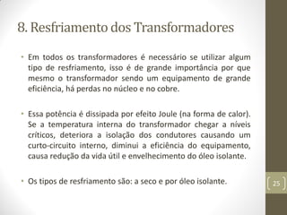 8. Resfriamento dos Transformadores
• Em todos os transformadores é necessário se utilizar algum
tipo de resfriamento, isso é de grande importância por que
mesmo o transformador sendo um equipamento de grande
eficiência, há perdas no núcleo e no cobre.
• Essa potência é dissipada por efeito Joule (na forma de calor).
Se a temperatura interna do transformador chegar a níveis
críticos, deteriora a isolação dos condutores causando um
curto-circuito interno, diminui a eficiência do equipamento,
causa redução da vida útil e envelhecimento do óleo isolante.
• Os tipos de resfriamento são: a seco e por óleo isolante. 25
 