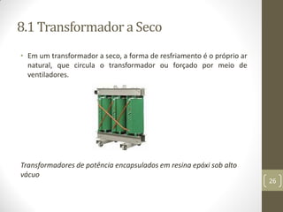 8.1 Transformador a Seco
• Em um transformador a seco, a forma de resfriamento é o próprio ar
natural, que circula o transformador ou forçado por meio de
ventiladores.
Transformadores de potência encapsulados em resina epóxi sob alto
vácuo
26
 