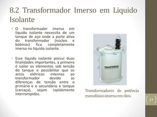 8.2 Transformador Imerso em Liquido
Isolante
• O transformador imerso em
líquido isolante necessita de um
tanque de aço onde a parte ativa
do transformador (núcleo e
bobinas) fica completamente
imerso no líquido isolante.
• Esse líquido isolante possui duas
finalidades importantes, a primeira
é isolar os elementos sob tensão
do tanque e possibilitar que os
arcos elétricos internos ao
transformador devido às
diferenças de tensão entre o
primário e o secundário e tanque
(carcaça), sejam rapidamente
interrompidos.
Transformadores de potência
monofásicoimersoemóleo.
27
 