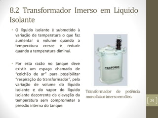 8.2 Transformador Imerso em Liquido
Isolante
• O líquido isolante é submetido à
variação de temperatura o que faz
aumentar o volume quando a
temperatura cresce e reduzir
quando a temperatura diminui.
• Por esta razão no tanque deve
existir um espaço chamado de
“colchão de ar” para possibilitar
“respiração do transformador”, pela
variação de volume do líquido
isolante e do vapor do líquido
isolante decorrente da elevação da
temperatura sem comprometer a
pressão interna do tanque.
Transformador de potência
monofásicoimersoemóleo.
29
 