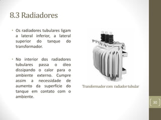 8.3 Radiadores
• Os radiadores tubulares ligam
a lateral inferior, a lateral
superior do tanque do
transformador.
• No interior dos radiadores
tubulares passa o óleo
dissipando o calor para o
ambiente externo. Cumpre
assim a necessidade de
aumento da superfície do
tanque em contato com o
ambiente.
Transformadorcom radiadortubular
30
 