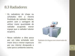 8.3 Radiadores
• Os radiadores de chapa ou
achatados têm a mesma
finalidade do radiador tabular,
porém com a vantagem de
utilizar maior quantidade de
radiador ocupando menor
espaço que o radiador tubular
ocuparia.
• Nesse radiador o óleo passa
por um tubo achatado com
maior área e menor espessura
por seu interior dissipando o
calor para o ambiente externo.
Radiadordechapascomconservadorde
óleo
31
 