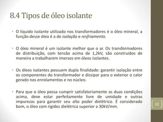 8.4 Tipos de óleo isolante
• O líquido isolante utilizado nos transformadores é o óleo mineral, a
função desse óleo é a de isolação e resfriamento.
• O óleo mineral é um isolante melhor que o ar. Os transformadores
de distribuição, com tensão acima de 1,2kV, são construídos de
maneira a trabalharem imersos em óleos isolantes.
• Os óleos isolantes possuem dupla finalidade: garantir isolação entre
os componentes do transformador e dissipar para o exterior o calor
gerado nos enrolamentos e no núcleo.
• Para que o óleo possa cumprir satisfatoriamente as duas condições
acima, deve estar perfeitamente livre de umidade e outras
impurezas para garantir seu alto poder dielétrico. É considerado
bom, o óleo com rigidez dielétrica superior a 30kV/mm.
32
 