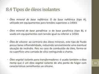 8.4 Tipos de óleos isolantes
• Óleo mineral de base naftênica: O de base naftênica (tipo A),
utilizado em equipamentos para tensões superiores a 145kV.
• Óleo mineral de base parafínica :o de base parafínica (tipo B), é
usado em equipamentos com tensão igual ou inferior a 145kV.
• Óleo de silicone: ao contrário dos óleos minerais, este tipo de fluido
possui baixa inflamabilidade, reduzindo sensivelmente uma eventual
situação de incêndio. Pois no caso de combustão do óleo, forma-se
na superfície uma camada de sílica extinguindo a chama.
• Óleo vegetal isolante para transformadores: é usado também o óleo
rtemp que é um óleo vegetal isolante de alto ponto de fulgor com
características semelhantes ao silicone.
33
 