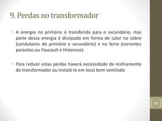 9. Perdas no transformador
• A energia no primário é transferida para o secundário, mas
parte dessa energia é dissipada em forma de calor no cobre
(condutores do primário e secundário) e no ferro (correntes
parasitas ou Foucault e Histerese).
• Para reduzir estas perdas haverá necessidade de resfriamento
do transformador ou instalá-lo em local bem ventilado
34
 