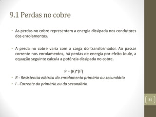9.1 Perdas no cobre
• As perdas no cobre representam a energia dissipada nos condutores
dos enrolamentos.
• A perda no cobre varia com a carga do transformador. Ao passar
corrente nos enrolamentos, há perdas de energia por efeito Joule, a
equação seguinte calcula a potência dissipada no cobre.
P = (R)*(I²)
• R - Resistencia elétrica do enrolamento primário ou secundário
• I - Corrente do primário ou do secundário
35
 