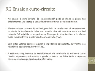 9.2 Ensaio a curto-circuito
• No ensaio a curto-circuito do transformador pode-se medir a perda nos
enrolamentos (no cobre), e utilizado para determinar o seu rendimento.
• Alimentando-se com tensão variável, pelo lado de tensão mais alta e estando os
terminais de tensão mais baixa em curto-circuito, até que a corrente nominal
primária 𝐼𝑛1 seja lida no amperímetro. Neste ponto lê-se também a tensão de
curto-circuito (𝑉𝑐𝑐) e a potencia de curto-circuito (𝑃𝑐𝑐).
• Com estes valores pode-se calcular a impedância equivalente, 𝑍𝑒=𝑉𝑐/𝐼𝑛1 e a
resistência equivalente, 𝑅𝑒=𝑃𝑐𝑐/𝐼𝑛12.
• A resistência equivalente do transformador de terminada no ensaio e curto-
circuito representa unicamente a perda no cobre por feito Joule e depende
diretamente da carga ligada ao transformador.
36
 
