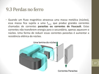 9.3 Perdas no ferro
• Quando um fluxo magnético atravessa uma massa metálica (núcleo),
essa massa fica sujeita a uma fmm, que produz grandes correntes
chamadas de correntes parasitas ou correntes de Foucault. Estas
correntes não transferem energia para o secundário, apenas aquecem o
núcleo. Uma forma de reduzir essas correntes parasitas é aumentar a
resistência elétrica do núcleo.
37
 