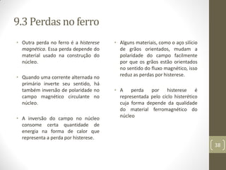 9.3 Perdas no ferro
• Outra perda no ferro é a histerese
magnética. Essa perda depende do
material usado na construção do
núcleo.
• Quando uma corrente alternada no
primário inverte seu sentido, há
também inversão de polaridade no
campo magnético circulante no
núcleo.
• A inversão do campo no núcleo
consome certa quantidade de
energia na forma de calor que
representa a perda por histerese.
• Alguns materiais, como o aço silício
de grãos orientados, mudam a
polaridade do campo facilmente
por que os grãos estão orientados
no sentido do fluxo magnético, isso
reduz as perdas por histerese.
• A perda por histerese é
representada pelo ciclo histerético
cuja forma depende da qualidade
do material ferromagnético do
núcleo
38
 