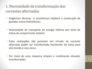 1. Necessidadeda transformaçãodas
correntes alternadas
• Exigências técnicas e econômicas impõem a construção de
grandes usinas hidrelétricas.
• Necessidade do transporte da energia elétrica por meio de
linhas de comprimento notável.
• Estas realizações são possíveis em virtude da corrente
alternada poder ser transformada facilmente de baixa para
alta tensão e vice-versa.
• Por meio de uma maquina simples e rendimento elevado:
transformador. 4
 