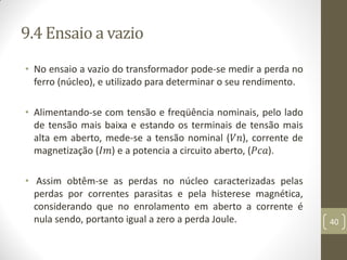 9.4 Ensaio a vazio
• No ensaio a vazio do transformador pode-se medir a perda no
ferro (núcleo), e utilizado para determinar o seu rendimento.
• Alimentando-se com tensão e freqüência nominais, pelo lado
de tensão mais baixa e estando os terminais de tensão mais
alta em aberto, mede-se a tensão nominal (𝑉𝑛), corrente de
magnetização (𝐼𝑚) e a potencia a circuito aberto, (𝑃𝑐𝑎).
• Assim obtêm-se as perdas no núcleo caracterizadas pelas
perdas por correntes parasitas e pela histerese magnética,
considerando que no enrolamento em aberto a corrente é
nula sendo, portanto igual a zero a perda Joule. 40
 