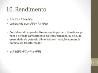 10. Rendimento
• 𝑃1−𝑃2 = 𝑃𝐹𝑒+𝑃𝐶𝑜
• Lembrando que: 𝑃𝐹𝑒= 𝑃𝐻+𝑃𝑐𝑝
• Considerando as perdas fixas e sem importar o tipo de carga
nem o nível de carregamento do transformador, ou seja, da
quantidade de potencia alimentada em relação a potencia
nominal do transformador
• 𝜂=𝑃2/(𝑃2+𝑃𝐶𝑜+𝑃𝑐𝑝+𝑃𝐻)
42
 