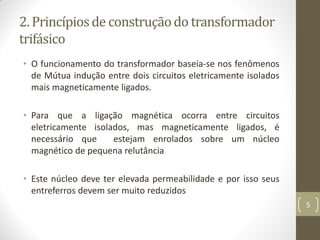 2. Princípiosde construçãodo transformador
trifásico
• O funcionamento do transformador baseia-se nos fenômenos
de Mútua indução entre dois circuitos eletricamente isolados
mais magneticamente ligados.
• Para que a ligação magnética ocorra entre circuitos
eletricamente isolados, mas magneticamente ligados, é
necessário que estejam enrolados sobre um núcleo
magnético de pequena relutância
• Este núcleo deve ter elevada permeabilidade e por isso seus
entreferros devem ser muito reduzidos
5
 