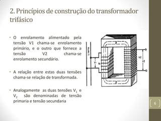 2. Princípiosde construçãodo transformador
trifásico
• O enrolamento alimentado pela
tensão V1 chama-se enrolamento
primário, e o outro que fornece a
tensão V2 chama-se
enrolamento secundário.
• A relação entre estas duas tensões
chama-se relação de transformada.
• Analogamente as duas tensões V1 e
V2 são denominadas de tensão
primaria e tensão secundaria 6
 
