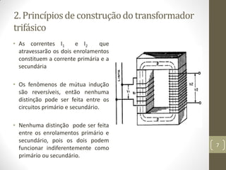 2. Princípiosde construçãodo transformador
trifásico
• As correntes I1 e I2 que
atravessarão os dois enrolamentos
constituem a corrente primária e a
secundária
• Os fenômenos de mútua indução
são reversíveis, então nenhuma
distinção pode ser feita entre os
circuitos primário e secundário.
• Nenhuma distinção pode ser feita
entre os enrolamentos primário e
secundário, pois os dois podem
funcionar indiferentemente como
primário ou secundário.
7
 