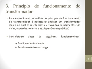 3. Principio de funcionamento do
transformador
• Para entendimento e análise do principio de funcionamento
do transformador é necessário analisar um transformador
ideal ( no qual as resistências elétricas dos enrolamentos são
nulas, as perdas no ferro e as dispersões magnéticas)
• Considera-se antes os seguintes funcionamentos:
-> Funcionamento a vazio
-> Funcionamento com carga
8
 