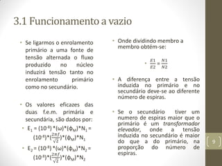 3.1 Funcionamento a vazio
• Se ligarmos o enrolamento
primário a uma fonte de
tensão alternada o fluxo
produzido no núcleo
induzirá tensão tanto no
enrolamento primário
como no secundário.
• Os valores eficazes das
duas f.e.m. primária e
secundária, são dados por:
• E1 = (10-8)*(ω)*(φM)*N1 =
(10-8)*(
2𝜋𝑓
2
)*(φM)*N1
• E2 = (10-8) *(ω)*(φM)*N2 =
(10-8)*(
2𝜋𝑓
2
)*(φM)*N2
• Onde dividindo membro a
membro obtém-se:
•
𝐸1
𝐸2
=
𝑁1
𝑁2
• A diferença entre a tensão
induzida no primário e no
secundário deve-se ao diferente
número de espiras.
• Se o secundário tiver um
numero de espiras maior que o
primário é um transformador
elevador, onde a tensão
induzida no secundário é maior
do que a do primário, na
proporção do número de
espiras.
9
 