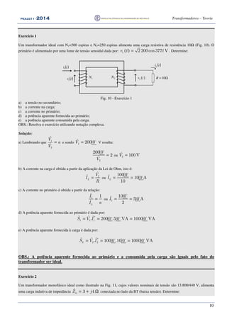 PEA2211PEA2211PEA2211PEA2211 ---- 2012012012014444 Transformadores – Teoria
10
Exercício 1
Um transformador ideal com N1=500 espiras e N2=250 espiras alimenta uma carga resistiva de resistência 10Ω (Fig. 10). O
primário é alimentado por uma fonte de tensão senoidal dada por: ( )1 2 200cos 377 Vv t t= . Determine:
( )ti1
( )tv1
1N Ω=10R
( )tiL
2N ( )2v t
Fig. 10 - Exercício 1
a) a tensão no secundário;
b) a corrente na carga;
c) a corrente no primário;
d) a potência aparente fornecida ao primário;
e) a potência aparente consumida pela carga.
OBS.: Resolva o exercício utilizando notação complexa.
Solução:
a) Lembrando que 1
2
ˆ
ˆ
V
a
V
= e sendo 1
ˆ 200 0V = o
V resulta:
2
200 0
2
ˆV
=
o
ou 2
ˆ 100VV =
b) A corrente na carga é obtida a partir da aplicação da Lei de Ohm, isto é:
2
ˆ
ˆ
L
V
I
R
= ou
100 0ˆ 10 0 A
10
LI = =
o
o
c) A corrente no primário é obtida a partir da relação:
1
ˆ 1
ˆ
L
I
aI
= ou 1
10 0ˆ 5 0 A
2
I = =
o
o
d) A potência aparente fornecida ao primário é dada por:
*
1 1 1
ˆ ˆ ˆ. 200 0 .5 0 VA 1000 0 VAS V I= = =o o o
e) A potência aparente fornecida à carga é dada por:
*
2
ˆ ˆ ˆ. 100 0 .10 0 1000 0 VAL LS V I= = =o o o
OBS.: A potência aparente fornecida ao primário e a consumida pela carga são iguais pelo fato do
transformador ser ideal.
Exercício 2
Um transformador monofásico ideal como ilustrado na Fig. 11, cujos valores nominais de tensão são 13.800/440 V, alimenta
uma carga indutiva de impedância ˆ 3 4LZ j= + Ω conectada no lado da BT (baixa tensão). Determine:
 
