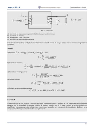 PEA2211PEA2211PEA2211PEA2211 ---- 2012012012014444 Transformadores – Teoria
11
1
ˆI
ˆ
LI
ˆ 3 4LZ j= + Ω
1
ˆ 13800 0 V= o
V 2
ˆV
Fig. 11 - Exercício 2
a) a corrente na carga quando o primário é alimentado por tensão nominal;
b) a corrente no primário;
c) a impedância “vista” pela rede;
d) a potência ativa consumida pela carga.
Nota: Nos transformadores a relação de transformação é fornecida através da relação entre as tensões nominais do primário e
secundário.
Solução:
a) Adotando 1
ˆ 13800 0 VV = o
resulta 2
ˆ 440 0 VV = o
, então:
2
ˆ
ˆ 88 53,13 A
ˆL
L
V
I
Z
= = − °
b) Corrente no primário:
1
ˆ 440
ˆ 13800L
I
I
= , portanto 1
440
88 53,13 2,8 53,13 A
13800
I = − ° = − °&
c) Impedância “vista” pela rede:
1
1
ˆ 13800 0ˆ 4,93 53,13 k
ˆ 2,8 53,13
L
V
Z
I
°
= = = ° Ω
− °
ou alternativamente,
2
13800ˆ 5 53,13 4,93 53,13 k
440
LZ  = ° = ° Ω 
 
d) Potência ativa consumida pela carga:
2 cos 440.88.cos53,13 23,2kWL LP V I= ϕ = =
Exercício 3
Um amplificador de som apresenta “impedância de saída” de natureza resistiva igual a 8 Ω. Este amplificador alimentará uma
caixa de som de impedância de entrada, também de natureza resistiva, de 10 Ω. Para transferir a máxima potência do
amplificador para a caixa acústica, utiliza-se um transformador acoplador para o casamento de impedâncias. Qual deve ser a
relação de transformação do transformador de acoplamento?
 