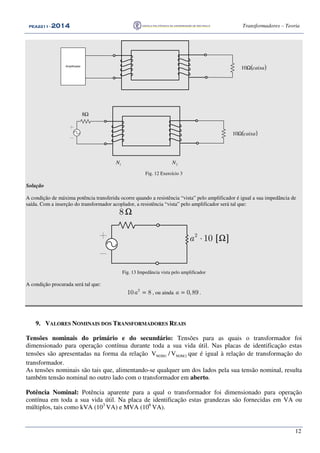 PEA2211PEA2211PEA2211PEA2211 ---- 2012012012014444 Transformadores – Teoria
12
( )caixaΩ10Amplificador
( )caixaΩ10
1N 2N
Ω8
Fig. 12 Exercício 3
Solução
A condição de máxima potência transferida ocorre quando a resistência “vista” pelo amplificador é igual a sua impedância de
saída. Com a inserção do transformador acoplador, a resistência “vista” pelo amplificador será tal que:
8 Ω
[ ]2
10a ⋅ Ω
Fig. 13 Impedância vista pelo amplificador
A condição procurada será tal que:
2
10 8a = , ou ainda 0,89a = .
9. VALORES NOMINAIS DOS TRANSFORMADORES REAIS
Tensões nominais do primário e do secundário: Tensões para as quais o transformador foi
dimensionado para operação contínua durante toda a sua vida útil. Nas placas de identificação estas
tensões são apresentadas na forma da relação 2NOM1NOM V/V que é igual à relação de transformação do
transformador.
As tensões nominais são tais que, alimentando-se qualquer um dos lados pela sua tensão nominal, resulta
também tensão nominal no outro lado com o transformador em aberto.
Potência Nominal: Potência aparente para a qual o transformador foi dimensionado para operação
contínua em toda a sua vida útil. Na placa de identificação estas grandezas são fornecidas em VA ou
múltiplos, tais como kVA (103
VA) e MVA (106
VA).
 