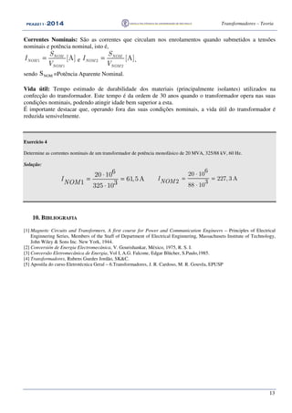 PEA2211PEA2211PEA2211PEA2211 ---- 2012012012014444 Transformadores – Teoria
13
Correntes Nominais: São as correntes que circulam nos enrolamentos quando submetidos a tensões
nominais e potência nominal, isto é,
=1
1
[A]NOM
NOM
NOM
S
I
V
e 2
2
[A]NOM
NOM
NOM
S
I
V
= ,
sendo NOMS =Potência Aparente Nominal.
Vida útil: Tempo estimado de durabilidade dos materiais (principalmente isolantes) utilizados na
confecção do transformador. Este tempo é da ordem de 30 anos quando o transformador opera nas suas
condições nominais, podendo atingir idade bem superior a esta.
É importante destacar que, operando fora das suas condições nominais, a vida útil do transformador é
reduzida sensivelmente.
Exercício 4
Determine as correntes nominais de um transformador de potência monofásico de 20 MVA, 325/88 kV, 60 Hz.
Solução:
620 10
61,5A
1 3325 10
I
NOM
⋅
= =
⋅
6
20 10
227, 3 A2 3
88 10
INOM
⋅
= =
⋅
10. BIBLIOGRAFIA
[1] Magnetic Circuits and Transformers, A first course for Power and Communication Engineers – Principles of Electrical
Enginnering Series, Members of the Staff of Department of Electrical Enginnering, Massachusets Institute of Technology,
John Wiley & Sons Inc. New York, 1944.
[2] Conversión de Energia Electromecánica, V. Gourishankar, México, 1975, R. S. I.
[3] Conversão Eletromecânica de Energia, Vol I, A.G. Falcone, Edgar Blücher, S.Paulo,1985.
[4] Transformadores, Rubens Guedes Jordão, SK&C.
[5] Apostila do curso Eletrotécnica Geral – 6.Transformadores, J. R. Cardoso, M. R. Gouvêa, EPUSP
 