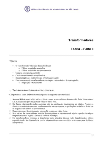 14
Transformadores
Teoria – Parte II
TÓPICOS
 O Transformador não ideal de núcleo linear
o Efeitos associados ao núcleo
o Efeitos associados aos enrolamentos
 Circuito equivalente completo
 Circuitos equivalentes simplificados
 Determinação dos parâmetros do circuito equivalente
 Funcionamento de transformadores em carga e características de desempenho:
o Regulação e Rendimento
1. TRANSFORMADOR NÃO IDEAL DE NÚCLEO LINEAR
Comparado ao ideal, este transformador possui as seguintes características:
1) A curva B-H do material do núcleo é linear, mas a permeabilidade do material é finita. Nesse caso a
f.m.m. necessária para magnetizar o núcleo não é zero.
2) Os fluxos estabelecidos pelas correntes não são confinados inteiramente ao núcleo. Assim, os
fluxos concatenados com cada enrolamento não são os mesmos, o que implica ocorrência de fluxos
de dispersão em ambos os enrolamentos.
3) Os enrolamentos têm resistência, ou seja, há perdas por efeito Joule.
4) Se o núcleo for constituído de material ferromagnético, o mesmo estará sujeito a perdas de origem
magnética quando sujeito a um fluxo variável no tempo.
5) Em transformadores operando a frequências muito altas (na faixa de rádio frequências) os efeitos
capacitivos não são desprezíveis, porém não consideraremos esse efeito neste curso para facilitar a
compreensão.
 