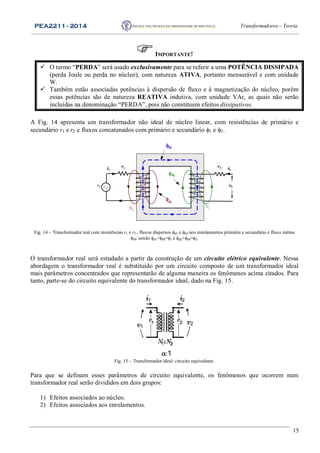 PEA2211 - 2014 Transformadores – Teoria
15
IMPORTANTE!
 O termo “PERDA” será usado exclusivamente para se referir a uma POTÊNCIA DISSIPADA
(perda Joule ou perda no núcleo), com natureza ATIVA, portanto mensurável e com unidade
W.
 Também estão associadas potências à dispersão de fluxo e à magnetização do núcleo, porém
essas potências são de natureza REATIVA indutiva, com unidade VAr, as quais não serão
incluídas na denominação “PERDA”, pois não constituem efeitos dissipativos.
A Fig. 14 apresenta um transformador não ideal de núcleo linear, com resistências de primário e
secundário r1 e r2 e fluxos concatenados com primário e secundário 1 e 2.
M
d1
d2
r1 r2i1 i2
v1
N1
N2
v2
Fig. 14 – Transformador real com resistências r1 e r2 , fluxos dispersos d1 e d2 nos enrolamentos primário e secundário e fluxo mútuo
M, sendo d1+M=1 e d2+M=2.
O transformador real será estudado a partir da construção de um circuito elétrico equivalente. Nessa
abordagem o transformador real é substituído por um circuito composto de um transformador ideal
mais parâmetros concentrados que representarão de alguma maneira os fenômenos acima citados. Para
tanto, parte-se do circuito equivalente do transformador ideal, dado na Fig. 15.
i1 i2
v1
v2
a:1
Fig. 15 – Transformador ideal: circuito equivalente.
Para que se definam esses parâmetros de circuito equivalente, os fenômenos que ocorrem num
transformador real serão divididos em dois grupos:
1) Efeitos associados ao núcleo.
2) Efeitos associados aos enrolamentos.
 
