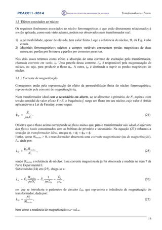 PEA2211 - 2014 Transformadores – Teoria
16
1.1 Efeitos associados ao núcleo
Os seguintes fenômenos associados ao núcleo ferromagnético, e que estão diretamente relacionados à
tensão aplicada, como será visto adiante, podem ser observados num transformador real:
1) a permeabilidade, apesar de elevada, tem valor finito. Logo a relutância do núcleo, , da Fig. 4 não
é nula.
2) Materiais ferromagnéticos sujeitos a campos variáveis apresentam perdas magnéticas de duas
naturezas: perdas por histerese e perdas por correntes parasitas.
Nos dois casos teremos como efeito a absorção de uma corrente de excitação pelo transformador,
chamada corrente em vazio, i0. Uma parcela dessa corrente, iM, é responsável pela magnetização do
núcleo, ou seja, para produzir o fluxo m. A outra, ip, é destinada a suprir as perdas magnéticas do
núcleo.
1.1.1 Corrente de magnetização
Comecemos então pela representação do efeito da permeabilidade finita do núcleo ferromagnético,
representado pela corrente de magnetização iM.
Num transformador ideal com o secundário em aberto, ao se alimentar o primário, de N1 espiras, com
tensão senoidal de valor eficaz V1=E1 e frequência f, surge um fluxo em seu núcleo, cujo valor é obtido
aplicando-se a Lei de Faraday, como segue:
1
1
ˆ
ˆM
E
j N
 

. (24)
Observe que o fluxo acima corresponde ao fluxo mútuo que, para o transformador não ideal, é diferente
dos fluxos totais concatenados com as bobinas de primário e secundário. Na equação (23) tínhamos a
situação de transformador ideal, em que M.
Então, como nucleo > 0, o transformador absorverá uma corrente magnetizante (ou de magnetização),
IM, dada por:
1
ˆ
ˆ M nucleo
MI
N
 
 , (25)
sendo nucleo a relutância do núcleo. Essa corrente magnetizante já foi observada e medida no item 7 da
Parte Experimental I.
Substituindo (24) em (25), chega-se a:
1
1 12
1
ˆ1ˆ ˆ ˆnucleo
M
M M
E
I E E
j N j L jx

  
 
, (26)
em que se introduziu o parâmetro de circuito LM, que representa a indutância de magnetização do
transformador, dada por:
2
1
M
nucleo
N
L 

, (27)
bem como a reatância de magnetização xM= LM.
 
