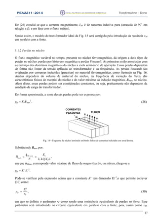 PEA2211 - 2014 Transformadores – Teoria
17
De (26) conclui-se que a corrente magnetizante, IM, é de natureza indutiva pura (atrasada de 90o
em
relação a E1 e em fase com o fluxo mútuo).
Sendo assim, o modelo do transformador ideal da Fig. 15 será corrigido pela introdução da reatância xM
em paralelo com a fonte.
1.1.2 Perdas no núcleo
O fluxo magnético variável no tempo, presente no núcleo ferromagnético, dá origem a dois tipos de
perdas no núcleo: perdas por histerese magnética e perdas Foucault. As primeiras estão associadas com
o rearranjo dos domínios magnéticos do núcleo a cada semi-ciclo de operação. Essas perdas dependem
de forma não linear da tensão aplicada ao transformador e da frequência. As perdas Foucault são
originadas por correntes induzidas (parasitas) no material ferromagnético, como ilustrado na Fig. 16.
Ambas dependem do volume de material do núcleo, da frequência de variação do fluxo, das
características físicas do material do núcleo e do valor máximo da indução magnética, Bmax, no núcleo.
Além disso, essas perdas podem ser consideradas constantes, ou seja, praticamente não dependem da
condição de carga do transformador.
De forma aproximada, a soma dessas perdas pode ser expressa por:
pfe = K Bmax
2
. (28)
CORRENTES
PARASITAS FLUXO
Fig. 16 – Esquema de núcleo laminado exibindo linhas de correntes induzidas em uma lâmina.
Substituindo Bmax por:
max 1
max
14,44
M E
B
S fN S

  ,
em que Mmax corresponde valor máximo do fluxo de magnetização, ou mútuo, chega-se a
pfe = K’ E1
2
.
Pode-se verificar pela expressão acima que a constante K’ tem dimensão 
,o que permite escrever
(30) como:
2
1
fe
P
E
p
r
 , (30)
em que se definiu o parâmetro rP como sendo uma resistência equivalente de perdas no ferro. Esse
parâmetro será introduzido no circuito equivalente em paralelo com a fonte, pois, assim como xM,
 